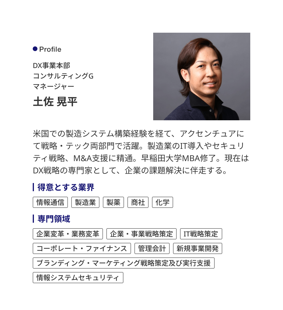 Profile DX事業本部 コンサルティングG マネージャー 土佐 晃平 米国での製造システム構築経験を経て、アクセンチュアにて戦略・テック両部門で活躍。製造業のIT導入やセキュリティ戦略、M&A支援に精通。早稲田大学MBA修了。現在はDX戦略の専門家として、企業の課題解決に伴走する。 ［得意とする業界］情報通信、製造業、製薬、商社、化学 ［専門領域］企業変革・業務変革、企業・事業戦略策定、IT戦略策定、コーポレート・ファイナンス、管理会計、新規事業開発、ブランディング・マーケティング戦略策定及び実行支援、情報システムセキュリティ
